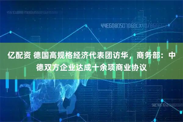 亿配资 德国高规格经济代表团访华，商务部：中德双方企业达成十余项商业协议