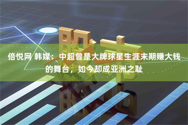 倍悦网 韩媒：中超曾是大牌球星生涯末期赚大钱的舞台，如今却成亚洲之耻