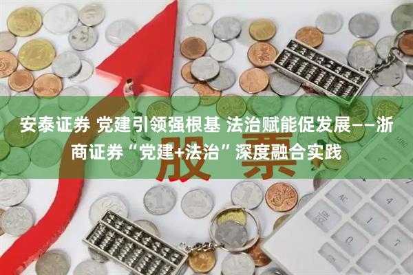 安泰证券 党建引领强根基 法治赋能促发展——浙商证券“党建+法治”深度融合实践
