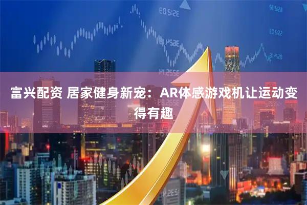 富兴配资 居家健身新宠：AR体感游戏机让运动变得有趣