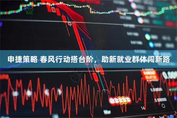 申捷策略 春风行动搭台阶，助新就业群体闯新路