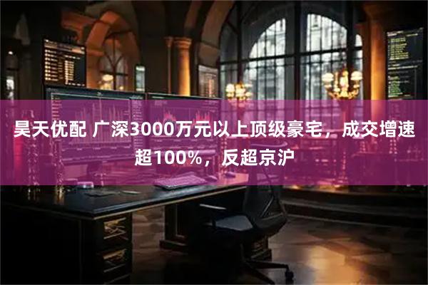 昊天优配 广深3000万元以上顶级豪宅，成交增速超100%，反超京沪
