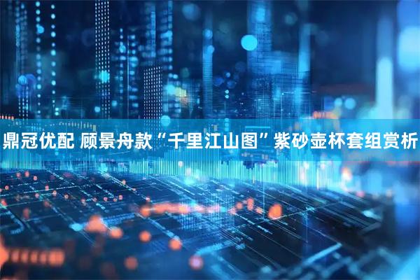鼎冠优配 顾景舟款“千里江山图”紫砂壶杯套组赏析