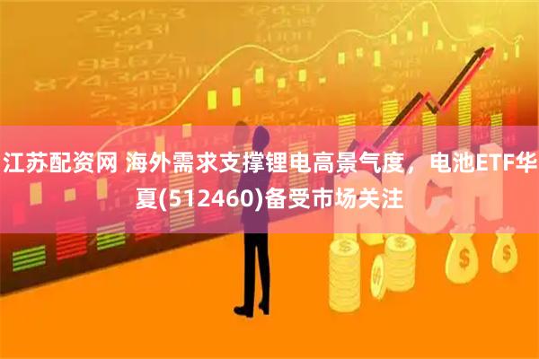江苏配资网 海外需求支撑锂电高景气度，电池ETF华夏(512460)备受市场关注
