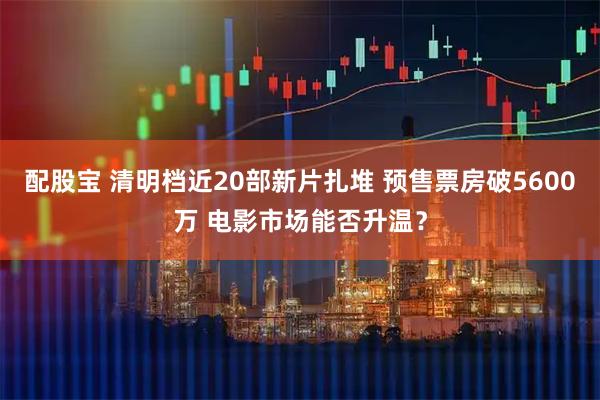 配股宝 清明档近20部新片扎堆 预售票房破5600万 电影市场能否升温？