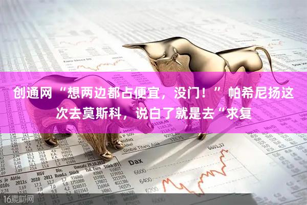 创通网 “想两边都占便宜，没门！” 帕希尼扬这次去莫斯科，说白了就是去“求复