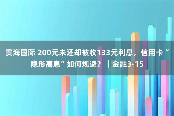贵海国际 200元未还却被收133元利息，信用卡“隐形高息”如何规避？｜金融3·15