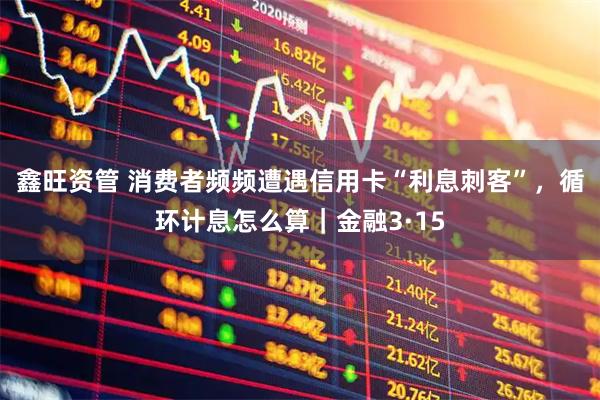 鑫旺资管 消费者频频遭遇信用卡“利息刺客”，循环计息怎么算｜金融3·15