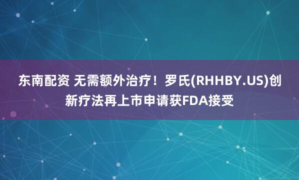 东南配资 无需额外治疗！罗氏(RHHBY.US)创新疗法再上市申请获FDA接受