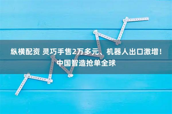 纵横配资 灵巧手售2万多元、机器人出口激增！中国智造抢单全球