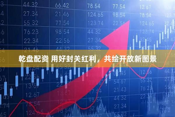 乾盘配资 用好封关红利，共绘开放新图景