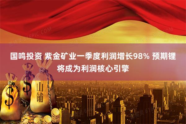 国鸣投资 紫金矿业一季度利润增长98% 预期锂将成为利润核心引擎