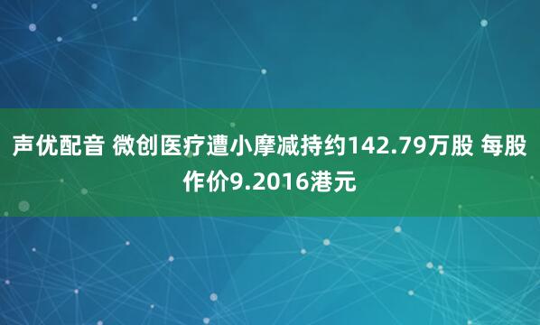 声优配音 微创医疗遭小摩减持约142.79万股 每股作价9.2016港元
