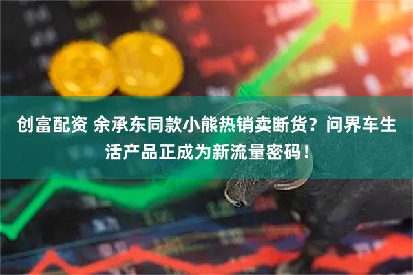 创富配资 余承东同款小熊热销卖断货？问界车生活产品正成为新流量密码！