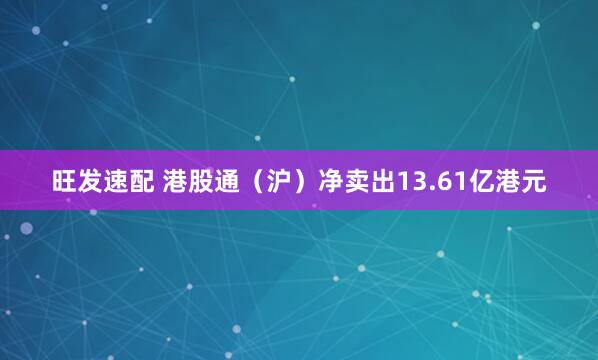 旺发速配 港股通（沪）净卖出13.61亿港元